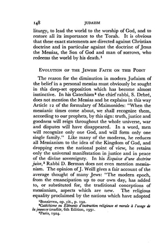 148
	
JUDAISM
liturgy, to lead the world to the worship of God, and to
restore all its importance to the Torah . It is obvious
that these exact statements are directed against Christian
doctrine and in particular against the doctrine of Jesus
the Messias, the Son of God and man of sorrows, who
redeems the world by his death .'
EVOLUTION OF THE JEWISH FAITH ON THIS POINT
The reason for the diminution in modern Judaism of
the belief in a personal messias must obviously be sought
in this deep-set opposition which has become almost
instinctive. In his Catechism 2 the chief rabbi, S . Debre,
does not mention the Messias and he explains in this way
Article 12 of the formulary of Maimonides : "When the
messianic times come about, we shall recognize them,
according to our prophets, by this sign : truth, justice and
goodness will reign throughout the whole universe, war
and disputes will have disappeared . In a word, men
will recognize only one God, and will form only one
single family." Like many of the moderns, he reduces
all Messianism to the idea of the Kingdom of God, and
dropping even the national point of view, he retains
only the universal manifestation in justice and in peace
of the divine sovereignty . In his Esquisse d'une doctrine
juice, 3 Rabbi D. Berman does not even mention messia-
nism. The opinion of J . Weill gives a fair account of the
average thought of many Jews : "The modern epoch,
from the emancipation up to our own day, has added
to, or substituted for, the traditional conceptions of
messianism, aspects which are new . The religious
equality proclaimed by the nations which have adopted
1Bonsirven, op . cit., p. 192.
'Catechisme ou Elements d'instruction religieuse et morale a l'usage de
la jeunesse israelite, 6th Edition, 1931 .
'Paris, 1924.
 