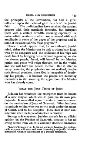 ISRAEL AND MESSIANISM
	
149
the principles of the Revolution, has had a great
influence upon the eschatological beliefs of the Jewish
faith. . . . The traditionalists have retained the ancient
prayers with their messianic formulas, but interpret
them with a certain breadth, stressing especially the
universalistic sentiments which are expressed with such
amplitude in some of the pages of the prophets and in
some of the essential New Year prayers ." 1
Hence it would appear that, for an authentic Jewish
mind, either the Messias can be only a triumphant king,
who by his conquests and the brilliance of his reign will
exalt Israel by bringing her universal hegemony, or else
the chosen people, Israel, will herself be her Messias,
justice and peace will reign through her in the world,
and she will have the benefit thereof. But if, after so
many centuries, the prophecies are not realized, despite
such formal promises, since God is incapable of deceiv-
ing his people, it is because the people are deceiving
themselves in still awaiting the apparition of a Messias
who has already come .
WHAT THE JEWS THINK OF JESUS
Judaism has witnessed the emergence from its bosom
of a new religion which was to paralyze its own pro-
paganda. It was called upon to make a pronouncement
on the messianism of Jesus of Nazareth. What has been
its attitude to him who was to win souls under the name
of Christ, and to his disciples? How does it now con-
sider him after the lapse of nineteen centuries?
Strange as it may seem, Judaism as such has no official
opinion on the Prophet of Nazareth, because it has no
living centre from which a common doctrine emanates,
'La Foi d'Israel, p . 170 . In his last work, Le Judaisme, this eminent
rabbi supports still more and seeks increasingly to justify this wide
messianism which is independent of a Davidic restoration.
 