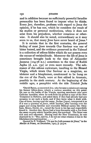 150
	
JUDAISM
and in addition because no sufficiently powerful Israelite
personality has been found to impose what he thinks .
Every Jew, therefore, professes with regard to Jesus the
opinion, if he has one, which he considers the result of
his studies or personal meditations, when it does not
arise from his prejudices, whether conscious or other-
wise. It should also be noted, extraordinary as it may
seem to us, that many Jews have never heard of Jesus .'
It is certain that in the first centuries, the general
feeling of most Jews towards Our Saviour was one of
bitter hatred, and the evidence preserved in the Talmud
is a collection of odious fables which do not possess even
the excuse of verisimilitude . Moreover the life of Jesus is
sometimes brought back to the time of Alexander
Janneus (104-78 B.C.) sometimes to the time of Rabbi
Aqiba (d. A.D. 132) or even more recently. The sub-
stance of this odious caricature, insulting to the Blessed
Virgin, which treats Our Saviour as a magician, an
idolator and a blasphemer, condemned to be hung on
the eve of the Pasch, were at first edited in Aramaic,
possibly in the sixth century . At the beginning of the
middle ages, a pamphlet with the title Toledoth Jesuu
'David Baron, a converted Jew, who became a missionary among
his former fellow Jews, relates a curious anecdote on this point .
He was on the banks of the Vistula, meeting merchants who were
Galician hassidim, when he took from his pocket a copy of the New
Testament in Hebrew, and asked them if they had already had any
occasion to see such a book, and if they knew what it dealt with .
One of them, having read the name, Jeschua (Jesus), interpreted it as
if it was a question of Josue, while another, after turning over the
pages and seeing familiar and venerable Biblical names like Abra-
ham, Moses, David, etc ., raised the book to his lips and respectfully
kissed it . Another day, Baron had a long discussion with a Jew from
the same country where Israelite piety has survived . The latter was
rich and well educated . Having read the New Testament, he was
charmed by it : "But, said he, I do not see what relation it has to the
Christians who surround me. .
Quoted by P. Vulliaud, "Ce que les Juifs pensent de Jesus," in the
Mercure de France, 1st December, 1927, p . 313 ss .
 