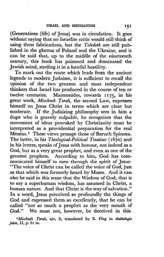 ISRAEL AND MESSIANISM
	
151
(Generations (life) of Jesus) was in circulation . It goes
without saying that no Israelite critic would still think of
using these fabrications, but the Toledoth are still pub-
lished in the ghettos of Poland and the Ukraine, and it
can be said that, up to the middle of the nineteenth
century, this book has poisoned and dominated the
Jewish mind, steeling it in a hateful hostility .
To mark out the route which leads from the ancient
legends to modern Judaism, it is sufficient to recall the
opinion of the two greatest and most independent
thinkers that Israel has produced in the course of ten or
twelve centuries. Maimonides, towards 1175, in his
great work, Mischneh Torah, the second Law, expresses
himself on Jesus Christ in terms which are clear but
moderate. If the Judaizing philosophy sees in him a
dupe who is gravely culpable, he recognizes that the
movement of ideas provoked by Christianity must be
interpreted as a providential preparation for the real
Messias.' These views presage those of Baruch Spinoza .
The latter, in his Theological-Political Treatises (1670) and
in his letters, speaks of Jesus with honour, not indeed as a
God, but as a very great prophet, and even as one of the
greatest prophets. According to him, God has com-
municated himself to men through the spirit of Jesus:
"The voice of Christ can be called the voice of God, just
as that which was formerly heard by Moses . And it can
also be said in this sense that the Wisdom of God, that is
to say a superhuman wisdom, has assumed in Christ, a
human nature. And that Christ is the way of salvation ."
In a word, Jesus perceived so profoundly the things of
God and expressed them so excellently, that he can be
called "not so much a prophet as the very mouth of
God." We must not, however, be deceived in this .
'Mischneh Torah, xiv, 6, translated by E . Fleg in Anthologie
juice, II, p. 6s ss.
 