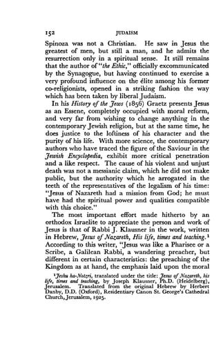 152
	
JUDAISM
Spinoza was not a Christian. He saw in Jesus the
greatest of men, but still a man, and he admits the
resurrection only in a spiritual sense. It still remains
that the author of "the Ethic," officially excommunicated
by the Synagogue, but having continued to exercise a
very profound influence on the elite among his former
co-religionists, opened in a striking fashion the way
which has been taken by liberal Judaism .
In his History of the Yews (1856) Graetz presents Jesus
as an Essene, completely occupied with moral reform,
and very far from wishing to change anything in the
contemporary Jewish religion, but at the same time, he
does justice to the loftiness of his character and the
purity of his life. With more science, the contemporary
authors who have traced the figure of the Saviour in the
Jewish Encyclopedia, exhibit more critical penetration
and a like respect . The cause of his violent and unjust
death was not a messianic claim, which he did not make
public, but the authority which he arrogated in the
teeth of the representatives of the legalism of his time :
"Jesus of Nazareth had a mission from God ; he must
have had the spiritual power and qualities compatible
with this choice."
The most important effort made hitherto by an
orthodox Israelite to appreciate the person and work of
Jesus is that of Rabbi J. Klausner in the work, written
in Hebrew, Jesus of Nazareth, His life, times and teaching. 1
According to this writer, "Jesus was like a Pharisee or a
Scribe, a Galilean Rabbi, a wandering preacher, but
different in certain characteristics : the preaching of the
Kingdom as at hand, the emphasis laid upon the moral
1Jeshu ha-Notzri, translated under the title : Jesus of Nazareth, his
life, times and teaching, by Joseph Klausner, Ph.D. (Heidelberg),
Jerusalem . Translated from the original Hebrew by Herbert
Danby, D .D . (Oxford), Residentiary Canon St . George's Cathedral
Church, Jerusalem, 1925 .
 
