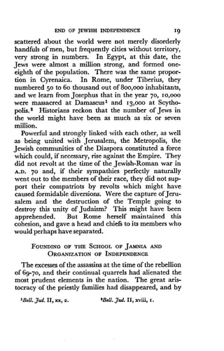 END OF JEWISH INDEPENDENCE
	
19
scattered about the world were not merely disorderly
handfuls of men, but frequently cities without territory,
very strong in numbers . In Egypt, at this date, the
Jews were almost a million strong, and formed one-
eighth of the population. There was the same propor-
tion in Cyrenaica. In Rome, under Tiberius, they
numbered 50 to 6o thousand out of 8oo,ooo inhabitants,
and we learn from Josephus that in the year 70, 10,000
were massacred at Damascus' and I3,ooo at Scytho-
polis. 2 Historians reckon that the number of Jews in
the world might have been as much as six or seven
million.
Powerful and strongly linked with each other, as well
as being united with Jerusalem, the Metropolis, the
Jewish communities of the Diaspora constituted a force
which could, if necessary, rise against the Empire. They
did not revolt at the time of the Jewish-Roman war in
A.D. 7o and, if their sympathies perfectly naturally
went out to the members of their race, they did not sup-
port their compatriots by revolts which might have
caused formidable diversions. Were the capture of Jeru-
salem and the destruction of the Temple going to
destroy this unity of Judaism? This might have been
apprehended. But Rome herself maintained this
cohesion, and gave a head and chiefs to its members who
would perhaps have separated.
FOUNDING OF THE SCHOOL OF JAMNIA AND
ORGANIZATION OF INDEPENDENCE
The excesses of the assassins at the time of the rebellion
of 69-70, and their continual quarrels had alienated the
most prudent elements in the nation. The great aris-
tocracy of the priestly families had disappeared, and by
'Bell. ,dud. II, xx, 2.
	
'Bell. ,dud. II, xviii, z .
 