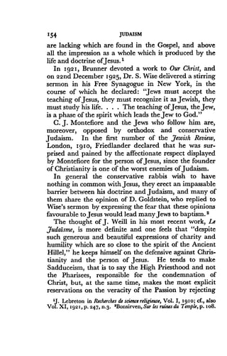 154,
	
JUDAISM
are lacking which are found in the Gospel, and above
all the impression as a whole which is produced by the
life and doctrine of Jesus . I
In 1921, Brunner devoted a work to Our Christ, and
on 22nd December 1925, Dr . S. Wise delivered a stirring
sermon in his Free Synagogue in New York, in the
course of which he declared: "Jews must accept the
teaching of Jesus, they must recognize it as Jewish, they
must study his life . . . . The teaching of Jesus, the Jew,
is a phase of the spirit which leads the Jew to God ."
C. J. Montefiore and the Jews who follow him are,
moreover, opposed by orthodox and conservative
Judaism. In the first number of the Jewish Review,
London, 1910, Friedlander declared that he was sur-
prised and pained by the affectionate respect displayed
by Montefiore for the person of Jesus, since the founder
of Christianity is one of the worst enemies of Judaism.
In general the conservative rabbis wish to have
nothing in common with Jesus, they erect an impassable
barrier between his doctrine and Judaism, and many of
them share the opinion of D. Goldstein, who replied to
Wise's sermon by expressing the fear that these opinions
favourable to Jesus would lead many Jews to baptism . 2
The thought of J. Weill in his most recent work, Le
Judaisme, is more definite and one feels that "despite
such generous and beautiful expressions of charity and
humility which are so close to the spirit of the Ancient
Hillel," he keeps himself on the defensive against Chris-
tianity and the person of Jesus . He tends to make
Sadduceism, that is to say the High Priesthood and not
the Pharisees, responsible for the condemnation of
Christ, but, at the same time, makes the most explicit
reservations on the veracity of the Passion by rejecting
1J. Lebreton in Recherches de science religieuse, Vol . I, 1910; cf., also
Vol. XI, 1921, p. 247, n.3. 'Bonsirven, Sur les ruins du Temple, p . 1o8.
 