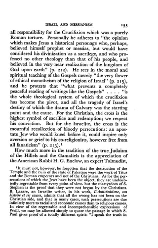 ISRAEL AND MESSIANISM
	
155
all responsibility for the Crucifixion which was a purely
Roman torture . Personally he adheres to "the opinion
which makes Jesus a historical personage who, perhaps,
believed himself prophet or messias, but would have
considered his divinization as a sacrilege, and who pro-
fessed no other theology than that of his people, and
believed in the very near realization of the kingdom of
God upon earth" (p . 212) . He sees in the moral and
spiritual teaching of the Gospels merely "the very flower
of ethical monotheism of the religion of Israel" (p . 215),
and he protests that "what prevents a completely
peaceful reading of writings like the Gospels" . . . . "is
the whole theological system of which the crucifixion
has become the pivot, and all the tragedy of Israel's
destiny of which the drama of Calvary was the starting
point and the cause. For the Christian, the cross is the
highest symbol of sacrifice and redemption ; we respect
his conviction. But for the Israelite, the cross is the
mournful recollection of bloody persecutions : an apos-
tate Jew who would kneel before it, could inspire only
aversion or grief to his co-religionists, however free from
all fanaticism" (p. 215) . 1
How much more in the tradition of the true Judaism
of the Hillels and the Gamaliels is the appreciation of
the American Rabbi H. G. Enelow, an expert Talmudist,
'It must not, however, be forgotten that the destruction of the
Temple and the ruin of the state of Palestine were the work of Titus
and the Roman emperors and not of the Christians . As for the per-
secutions of which the Jews have been the object, they are undoub-
tedly regrettable from every point of view. but the martyrdom of S .
Stephen is the proof that they were not begun by the Christians.
B. Lazare, an Israelite writer, in his work, L'AntisEmitisme, son
histoire et ses causes, admits that all the wrong has not been on the
Christian side, and that in many cases, such persecutions are due
infinitely more to racial and economic causes than to religious causes .
In view of the regrettable and incomprehensible expressions of
Weill, we may be allowed simply to quote the passage in which S .
Paul gives proof of a totally different spirit : "I speak the truth in
 