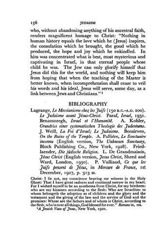 156
	
JUDAISM
who, without abandoning anything of his ancestral faith,
renders magnificent homage to Christ : "Nothing in
human history equals the love which he (Jesus) inspires,
the consolation which he brought, the good which he
produced, the hope and joy which he enkindled. In
him was concentrated what is best, most mysterious and
captivating in Israel, in that eternal people whose
child he was. The Jew can only glorify himself that
Jesus did this for the world, and nothing will keep him
from hoping that when the teaching of the Master is
better known, when incomprehension shall cease to veil
his words and his ideal, Jesus will serve, some day, as a
link between Jews and Christians ." 1
BIBLIOGRAPHY
Lagrange, Le Messianisme chez les Juifs (150 B .C .-A .D . 200) .
Le Judaisme avant Jesus-Christ. Paraf, Israel, 1931 .
Benamozegh, Israel et l'Humanite. A. Kohler,
Grundriss einer systematischen Theologie des Judentums.
J. Weill, La Foi d'Israel; Le Judaisme. Bonsirven,
On the Ruins of the Temple. A. Palliere, Le Sanctuaire
inconnu (English version, The Unknown Sanctuary,
Bloch Publishing Co., New York, 1928) . Fried-
laender, Die jitdische Religion. L. De Grandmaison,
Jesus Christ (English version, Jesus Christ, Sheed and
Ward, London, 1930) . P. Vulliaud, Ce que les
Juifs pensent de Jesus, in Mercure de France, 1st
December, 1927, p . 313 ss.
Christ : I lie not, my conscience bearing me witness in the Holy
Ghost : That I have great sadness and continual sorrow in my heart .
For I wished myself to be an anathema from Christ, for my brethren :
who are my kinsmen according to the flesh : Who are Israelites : to
whom belongeth the adoption as of children and the glory and the
testament and the giving of the law and the service of God and the
promises : Whose are the fathers and of whom is Christ, according to
the flesh, who is over all things, God blessed for ever ." Romans ix, t ss .
'A Jewish View of Jesus, New York, 1920 .
 