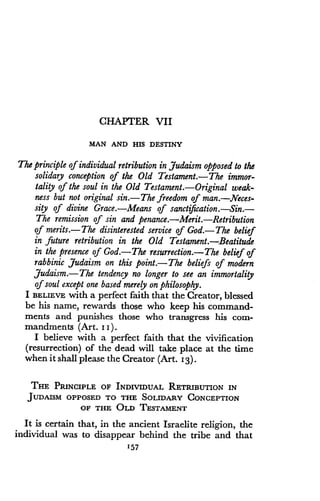 CHAPTER VII
MAN AND HIS DESTINY
The principle of individual retribution in Judaism opposed to the
solidary conception of the Old Testament.-The immor-
tality of the soul in the Old Testament .-Original weak-
ness but not original sin .-The freedom of man .--.Neces-
sity of divine Grace.-Means of sanctification .-Sin .-
The remission of sin and penance.-Merit.-Retribution
of merits .-The disinterested service of God.-The belief
in future retribution in the Old Testament . Beatitude
in the presence of God.-The resurrection.-The belief of
rabbinic Judaism on this point.-The beliefs of modern
Judaism.-The tendency no longer to see an immortality
of soul except one based merely on philosophy .
I BELIEVE with a perfect faith that the Creator, blessed
be his name, rewards those who keep his command-
ments and punishes those who transgress his com-
mandments (Art. II) .
I believe with a perfect faith that the vivification
(resurrection) of the dead will take place at the time
when it shall please the Creator (Art. I3) .
THE PRINCIPLE OF INDIVIDUAL RETRIBUTION IN
JUDAISM OPPOSED TO THE SOLIDARY CONCEPTION
OF THE OLD TESTAMENT
It is certain that, in the ancient Israelite religion, the
individual was to disappear behind the tribe and that
157
 
