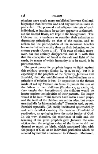 158
	
JUDAISM
relations were much more established between God and
his people than between God and any individual man in
particular. The personal and religious interests of each
individual, at least in so far as they appear to us through-
out the Sacred Books, are kept in the background. The
Hebrews had a tendency to consider their salvation as
depending principally on that of the nation, and to
reckon for the participation of the messianic benefits
less on individual sanctity than on their belonging to the
chosen people (Amos v, I8). This state of mind, more-
over, has not entirely disappeared, and it is with this
that the conception of Israel as the salt and light of the
earth, by means of which humanity is to be saved, is in
part connected.
The great pre-exilic prophets began to fight against
this solidary concept (Isaias iv, 3 ; x, 20-22), but it is
especially to the prophets of the captivity, Jeremias and
Ezechiel, that the establishment of individualism as a
principle of religion is due. In opposition to the threats
made of old by Yahweh on Sinai to punish the sins of
the fathers in their children (Exodus xx, 5 ; xxxiv, 7),
they taught that henceforward the children would no
longer expiate the iniquities of their parents. No longer
would it be said: "The fathers have eaten a sour grape,
and the teeth of the children are set on edge, but every-
one shall die for his own iniquity" (Jeremias XXXi, 29-30) .
Ezechiel especially (Ch. xviii) inculcated systematically
and with detailed casuistry this doctrine of individual
retribution, as springing from the strict justice of God .
In this way, therefore, the experience of exile and the
teaching of the great prophets gave Judaism the con-
viction that the religious value of the Israelite did not
depend so much on birth, which associated him with
the people of God, as on individual perfection which he
secured by faithful attachment to Yahweh . Moreover,
 