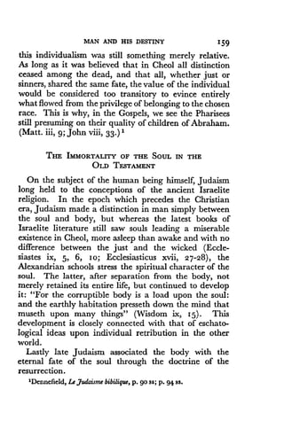 MAN AND HIS DESTINY
	
159
this individualism was still something merely relative .
As long as it was believed that in Cheol all distinction
ceased among the dead, and that all, whether just or
sinners, shared the same fate, the value of the individual
would be considered too transitory to evince entirely
what flowed from the privilege of belonging to the chosen
race. This is why, in the Gospels, we see the Pharisees
still presuming on their quality of children of Abraham .
(Matt. iii, 9; John viii, 33.) 1
THE IMMORTALITY OF THE SOUL IN THE
OLD TESTAMENT
On the subject of the human being himself, Judaism
long held to the conceptions of the ancient Israelite
religion. In the epoch which precedes the Christian
era, Judaism made a distinction in man simply between
the soul and body, but whereas the latest books of
Israelite literature still saw souls leading a miserable
existence in Cheol, more asleep than awake and with no
difference between the just and the wicked (Eccle-
siastes ix, 5, 6, Io; Ecclesiasticus xvii, 27-28), the
Alexandrian schools stress the spiritual character of the
soul. The latter, after separation from the body, not
merely retained its entire life, but continued to develop
it: "For the corruptible body is a load upon the soul :
and the earthly habitation presseth down the mind that
museth upon many things" (Wisdom ix, 15) . This
development is closely connected with that of eschato-
logical ideas upon individual retribution in the other
world.
Lastly late Judaism associated the body with the
eternal fate of the soul through the doctrine of the
resurrection.
'Dennefield, Le Judaism bibilique, p . 90 ss; p. 94 ss.
 