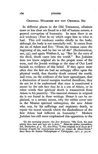 I6o
	
JUDAISM
ORIGINAL WEAKNESS BUT NOT ORIGINAL SIN
In different places in the Old Testament, allusions
more or less clear are found to a fall of human nature, a
general corruption of humanity. In man there is an
evil tendency (Yeser ha ra) which urges him to what is
bad. This evil tendency resides chiefly in the body,
although the body is not essentially evil. It comes from
the sin of Adam and Eve : "From the woman came the
beginning of sin, and by her we all die" (Ecclesiasticus,
xxv, 33) ; and again Wisdom ii, 24: "But by the envy of
the devil, death came into the world ." But Judaism
does not know original sin in the proper sense of the
term, and the Jewish writings at the time of Our Lord
furnish no evidence of this belief. If they agree most
often that the first sin had an unhappy effect upon the
physical world, that thereby death entered the world,
and even, on the evidence of the later apocalypses, that
a diminution of moral energies resulted therefrom, they
do not let it be understood that man is constituted a
sinner by the sole fact that he is a son of Adam, or in
other words that spiritual death is transmitted from
Adam to his posterity . The essential element in original
sin is not found in these writings. Hence it can be ex-
plained, to a certain extent, why the rabbis never saw
in the Messias spiritual redemption, the new Adam
who was, by his sufferings and expiatory death, to
repair the moral wounds which the disobedience of the
first Adam had inflicted on humanity .' Modern
Judaism has still more emphasized this opposition to the
'In the morning prayer, the Jew declares : "My God, the soul
which thou hast put into me is pure ." Rituel des prihres journalidres,
Ed., Durlacher, p. 5. Cf., also Frey, "L'€tat original et la chute de 1'
homme d'apr8s les conceptions juives au temps de J€sus-Christ,"
dans Revue des Sciences Philosophiques et ThEologiques, 191 1, p. 507 ss.
 