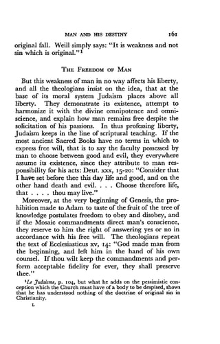 MAN AND HIS DESTINY
	
161
original fall . Weill simply says : "It is weakness and not
sin which is original."'
THE FREEDOM OF MAN
But this weakness of man in no way affects his liberty,
and all the theologians insist on the idea, that at the
base of its moral system Judaism places above all
liberty. They demonstrate its existence, attempt to
harmonize it with the divine omnipotence and omni-
science, and explain how man remains free despite the
solicitation of his passions. In thus professing liberty,
Judaism keeps in the line of scriptural teaching . If the
most ancient Sacred Books have no terms in which to
express free will, that is to say the faculty possessed by
man to choose between good and evil, they everywhere
assume its existence, since they attribute to man res-
ponsibility for his acts: Deut. xxx, 15-20 : "Consider that
I have set before thee this day life and good, and on the
other hand death and evil. . . . Choose therefore life,
that . . . . thou may live ."
Moreover, at the very beginning of Genesis, the pro-
hibition made to Adam to taste of the fruit of the tree of
knowledge postulates freedom to obey and disobey, and
if the Mosaic commandments direct man's conscience,
they reserve to him the right of answering yes or no in
accordance with his free will . The theologians repeat
the text of Ecclesiasticus xv, 14 : "God made man from
the beginning, and left him in the hand of his own
counsel. If thou wilt keep the commandments and per-
form acceptable fidelity for ever, they shall preserve
thee."
'Le Judaisme, p . 104, but what he adds on the pessimistic con-
ception which the Church must have of a body to be despised, shows
that he has understood nothing of the doctrine of original sin in
Christianity.
L
 