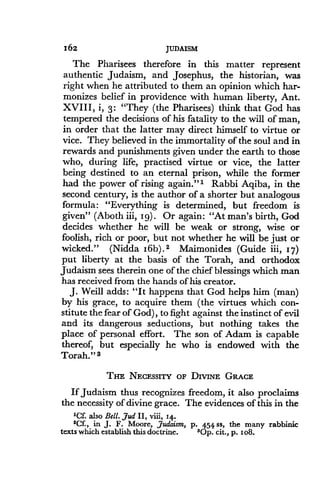 162
	
JUDAISM
The Pharisees therefore in this matter represent
authentic Judaism, and Josephus, the historian, was
right when he attributed to them an opinion which har-
monizes belief in providence with human liberty, Ant .
XVIII, i, 3: "They (the Pharisees) think that God has
tempered the decisions of his fatality to the will of man,
in order that the latter may direct himself to virtue or
vice. They believed in the immortality of the soul and in
rewards and punishments given under the earth to those
who, during life, practised virtue or vice, the latter
being destined to an eternal prison, while the former
had the power of rising again ."' Rabbi Aqiba, in the
second century, is the author of a shorter but analogous
formula: "Everything is determined, but freedom is
given" (Aboth iii, 1g) . Or again: "At man's birth, God
decides whether he will be weak or strong, wise or
foolish, rich or poor, but not whether he will be just or
wicked." (Nidda 16b) . 2 Maimonides (Guide iii, 17)
put liberty at the basis of the Torah, and orthodox
Judaism sees therein one of the chief blessings which man
has received from the hands of his creator .
J. Weill adds : "It happens that God helps him (man)
by his grace, to acquire them (the virtues which con-
stitute the fear of God), to fight against the instinct of evil
and its dangerous seductions, but nothing takes the
place of personal effort . The son of Adam is capable
thereof, but especially he who is endowed with the
Torah." s
THE NECESSITY OF DIVINE GRACE
If Judaism thus recognizes freedom, it also proclaims
the necessity of divine grace . The evidences of this in the
'Cf. also Bell. Jud II, viii, 14 .
$Cf., in J . F . Moore, Judaism, p . 454 ss, the many rabbinic
texts which establish this doctrine.
	
9Op . cit., p . i o8.
 