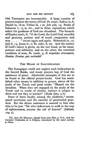 MAN AND HIS DESTINY
	
163
Old Testament are innumerable. A large number of
prayers implore the mercy of God : Ps. cxxiv; Esdras ix, 6;
Daniel ix, 18 ss; Tobias iii, I ss; Job xxii, I4. ; Psalm of
Solomon v, 13 ss, etc ., and in these, expressions which
solicit the goodness of God are abundant . The formula
of Exodus xxxiv, 6 : "0 the Lord, the Lord God, merciful
and gracious, patient and of much compassion and
true . . . . " occurs again and again . Nehemiah ix, 17 ;
Joel ii, 13 ; Jonas iv, z ; Ps. cxliv, 8, etc. And the motive
of God's mercy is given, on the one hand, as his omni-
potence and sublimity, and on the other, the wretched
condition of man, Ps. cxxix, 3; Si iniquitates observaveris,
Domine, Domine, quis sustinebit?
THE MEANS OF SANCTIFICATION
The Synagogue could not neglect such indications in
the Sacred Books, and many prayers beg of God the
assistance of grace . Admirable examples of this are to
be found in the official prayer-books. God has estab-
lished other means in addition to prayer, above all the
study of the Torah and good works : "Blessed are the
Israelites. When they are engaged in the study of the
Torah and in works of charity, instinct is subject to
them and not they to instinct" (Aboda ,Zara, 5 b) .
Some of them finally, among the moderns,' recom-
mend asceticism and the exercise of penitential prac-
tices. But the divine assistance is assured to him who
tries to be just: "He who endeavours to walk in the way
of righteousness, secures the aid of heaven" (Sabbath,
Io4 a) .
'Cf., Jean De Menasce, Quand Israel aime Dieu, p. 8 ss., and the
tractate : Purgation de la Religion, translated by the same author,
p. 182ss.
 