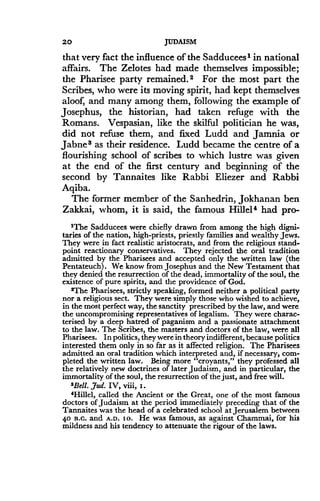 20
	
JUDAISM
that very fact the influence of the Sadducees 1 in national
affairs. The Zelotes had made themselves impossible ;
the Pharisee party remained . 2 For the most part the
Scribes, who were its moving spirit, had kept themselves
aloof, and many among them, following the example of
Josephus, the historian, had taken refuge with the
Romans. Vespasian, like the skilful politician he was,
did not refuse them, and fixed Ludd and Jamnia or
Jabnes as their residence . Ludd became the centre of a
flourishing school of scribes to which lustre was given
at the end of the first century and beginning of the
second by Tannaites like Rabbi Eliezer and Rabbi
Aqiba.
The former member of the Sanhedrin, Jokhanan ben
Zakkai, whom, it is said, the famous Hillel 4 had pro-
'The Sadducees were chiefly drawn from among the high digni-
taries of the nation, high-priests, priestly families and wealthy Jews .
They were in fact realistic aristocrats, and from the religious stand-
point reactionary conservatives. They rejected the oral tradition
admitted by the Pharisees and accepted only the written law (the
Pentateuch) . We know from Josephus and the New Testament that
they denied the resurrection of the dead, immortality of the soul, the
existence of pure spirits, and the providence of God .
2The Pharisees, strictly speaking, formed neither a political party
nor a religious sect. They were simply those who wished to achieve,
in the most perfect way, the sanctity prescribed by the law, and were
the uncompromising representatives of legalism . They were charac-
terised by a deep hatred of paganism and a passionate attachment
to the law . The Scribes, the masters and doctors of the law, were all
Pharisees . In politics, they were in theory indifferent, because politics
interested them only in so far as it affected religion. The Pharisees
admitted an oral tradition which interpreted and, if necessary, com-
pleted the written law . Being more "croyants," they professed all
the relatively new doctrines of later Judaism, and in particular, the
immortality of the soul, the resurrection of the just, and free will .
$Bell. ,dud. IV, viii, i .
4Hillel, called the Ancient or the Great, one of the most famous
doctors of Judaism at the period immediately preceding that of the
Tannaites was the head of a celebrated school at Jerusalem between
4o n .c. and A .D. so . He was famous, as against Chammai, for his
mildness and his tendency to attenuate the rigour of the laws.
 