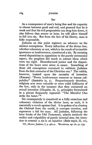 164
	
JUDAISM
SIN
As a consequence of man's being free and his capacity
to choose between good and evil, and granted that he is
weak and that his evil propensities can drag him down, it
also follows that sooner or later, he will allow himself
to fall into sin. But from the fact of his liberty, man is
fully responsible.
Judaism on this point registers an advance on the
ancient conceptions . Every infraction of the divine law,
whether voluntary or not, which is the result of invincible
ignorance or inadvertence, constituted a sin . By stressing
moral dispositions in opposition to the purely ceremonial
aspect, the prophets did much to correct ideas which
were too rigid. Henceforward justice and the disposi-
tions of the heart were alone to count. Something of
those old conceptions remained in rabbinic Judaism
from the first centuries of the Christian era . 1 The rabbis,
however, insisted upon the necessity of intention
(Y'awana) : "Every inadvertence removes or lessens cul-
pability" (Sanhedrin ix, 2) . Proportionately therefore,
religious acts were valuable or were valid fulfilment of
the law, only in the measure that they contained an
actual intention (Cheqalim, iii, 7), principles formulated
in a phrase frequently repeated: "The Merciful One
seeks the heart ." 2
Sin consequently is conceived as a fully conscious and
voluntary violation of the divine laws ; as such, it is
essentially a revolt against God. It is spoken of as chasing
the Chekinah from the world, it corrupts creation, and
represents a fall for man. All Judaism, following the
later books of the Old Testament, admits similarly the
reality and culpability of purely internal sins; the inten-
tion to commit a sin is an injustice (Baba mefia, iii, 12),
ICE, Moore, Judaism, I, p. 462 SS. 'Bonsirven, op. cit ., p. 159 .
 