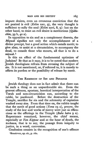 MAN AND HIS DESTINY
	
165
impure desires, even an erroneous conviction that the
act posited is evil (Kelim xxv, g), the very thought is
sufficient to sully the soul (Kelim xxvi, 8, 9) : but on the
other hand, to resist an evil desire is meritorious (Q;ddu-
chim, 39 b, 4o a) .
In opposition to sin and as a complement thereto, the
Migwah signifies not only the accomplishment of a
divine precept, but a good action which entails merit; to
give alms, to assist at a circumcision, to accompany the
dead, to console those who mourn, all that is to do a
mifwah. 1
Is this an effect of the fundamental optimism of
Judaism? Be that as it may, it is to be noted that modern
Jewish theologians refrain from stressing the subject of
sin. It is not mentioned, or, if referred to, it is merely to
affirm its pardon or the possibility of release by merit .
THE REMISSION OF SIN AND PENANCE
Jewish theology does not in fact admit that there can
be such a thing as an unpardonable sin . Even the
gravest offences, apostasy, heretical interpretation of the
Torah and non-circumcision can, according to the
rabbi, be pardoned. Before the destruction of the
Temple, sacrifice for sin and the solemnity of expiation
washed away sins. From that time on, the rabbis taught
that the merit of good actions (Yoma 23 a), prayer, the
study of the law and works of mercy were just as effica-
cious as the offerings in the Temple (Baba batra 9 a).
Repentance remained, however, the chief means,
especially at Yom Kippour and at the hour of death, the
teschouva, that is to say, the passage from iniquity to
justice, in a word, conversion .
Confession consists in the recognition of one's offence
'Bonsirven, op . cit., p. i6o.
 
