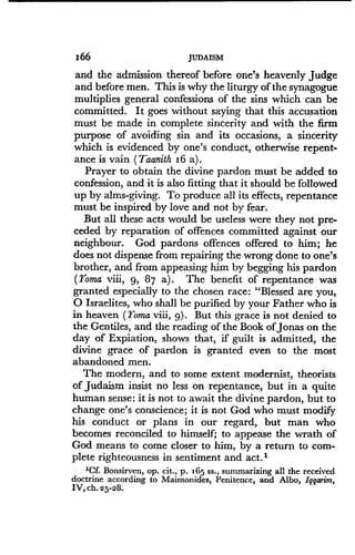 166
	
JUDAISM
and the admission thereof before one's heavenly judge
and before men. This is why the liturgy of the synagogue
multiplies general confessions of the sins which can be
committed. It goes without saying that this accusation
must be made in complete sincerity and with the firm
purpose of avoiding sin and its occasions, a sincerity
which is evidenced by one's conduct, otherwise repent-
ance is vain (Taanith 16 a) .
Prayer to obtain the divine pardon must be added to
confession, and it is also fitting that it should be followed
up by alms-giving . To produce all its effects, repentance
must be inspired by love and not by fear .
But all these acts would be useless were they not pre-
ceded by reparation of offences committed against our
neighbour. God pardons offences offered to him ; he
does not dispense from repairing the wrong done to one's
brother, and from appeasing him by begging his pardon
(Toma viii, 9, 87 a) . The benefit of repentance was
granted especially to the chosen race : "Blessed are you,
O Israelites, who shall be purified by your Father who is
in heaven (Toma viii, 9) . But this grace is not denied to
the Gentiles, and the reading of the Book of Jonas on the
day of Expiation, shows that, if guilt is admitted, the
divine grace of pardon is granted even to the most
abandoned men.
The modern, and to some extent modernist, theorists
of Judaism insist no less on repentance, but in a quite
human sense: it is not to await the divine pardon, but to
change one's conscience ; it is not God who must modify
his conduct or plans in our regard, but man who
becomes reconciled to himself; to appease the wrath of
God means to come closer to him, by a return to com-
plete righteousness in sentiment and act .'
'Cf. Bonsirven, op . cit., p. 165 ss ., summarizing all the received
doctrine according to Maimonides, Penitence, and Albo, Iggarim,
IV, ch. 25-28 .
 