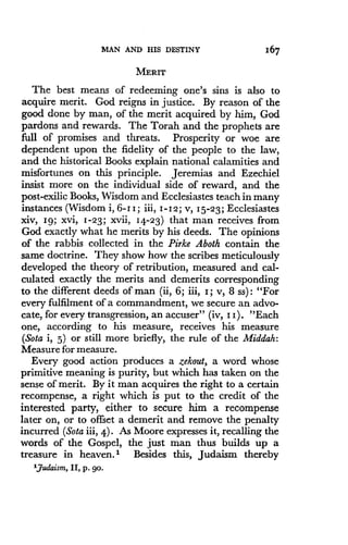 MAN AND HIS DESTINY
	
167
MERIT
The best means of redeeming one's sins is also to
acquire merit. God reigns in justice. By reason of the
good done by man, of the merit acquired by him, God
pardons and rewards. The Torah and the prophets are
full of promises and threats . Prosperity or woe are
dependent upon the fidelity of the people to the law,
and the historical Books explain national calamities and
misfortunes on this principle . Jeremias and Ezechiel
insist more on the individual side of reward, and the
post-exilic Books, Wisdom and Ecclesiastes teach in many
instances (Wisdom i, 6-11 ; iii, 1-12 ; v, 15-23; Ecclesiastes
xiv, 19; xvi, 1-23 ; xvii, 14-23) that man receives from
God exactly what he merits by his deeds . The opinions
of the rabbis collected in the Pirke Aboth contain the
same doctrine. They show how the scribes meticulously
developed the theory of retribution, measured and cal-
culated exactly the merits and demerits corresponding
to the different deeds of man (ii, 6 ; iii, I ; v, 8 ss) : "For
every fulfilment of a commandment, we secure an advo-
cate, for every transgression, an accuser" (iv, I I). "Each
one, according to his measure, receives his measure
(Sota i, 5) or still more briefly, the rule of the Middah :
Measure for measure .
Every good action produces a zekout, a word whose
primitive meaning is purity, but which has taken on the
sense of merit. By it man acquires the right to a certain
recompense, a right which is put to the credit of the
interested party, either to secure him a recompense
later on, or to offset a demerit and remove the penalty
incurred (Sota iii, 4) . As Moore expresses it, recalling the
words of the Gospel, the just man thus builds up a
treasure in heaven.' Besides this, Judaism thereby
'Judaism, II, p. go.
 