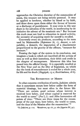 168
	
JUDAISM
approaches the Christian doctrine of the communion of
saints, this treasure not being strictly personal . It may
be applied to brethren, whether by blood or by faith,
and draw down upon them either the favour of heaven
or a discharge of punishment. It may even in this way
share in the salvation of the world, in accelerating by its
initiative the advent of the messianic era ." But because
this truth must not lead to relaxation in moral activity,
the necessity of acquiring merit for oneself is recalled .
Conversely every sin produces, according to the term
used by Maimonides (Repentance iii, I), Awonot, a cul-
pability, a demerit, the imputation of a chastisement
proportioned to the gravity of the offence, "measure for
measure."
Pressing the logic of the system to its conclusion, one
imagines a book in which are inscribed all the actions of
men as well as their intentions, their debit and credit in
the chapter of recompenses . Moreover this idea has
passed into the official liturgy. It is especially recalled at
the New Year and on the Day of Expiation, on which
day the book of remembrance is sealed for a whole year,
for life and for death (Haggigah, 15 a; Rosch hachana, 16 b) .
THE RETRIBUTION OF MERITS
In what concerns retribution of merits, Judaism admits
that it sometimes occurs here below under the form of
material blessings, but most often in the future life :
"There are certain good actions whose interest is
received here below, and whose capital is reserved for
the world to come" (Pea I, i) : and Albo harmonizes all
points of view: "There are three times, for the recom-
pense of the just man ; here below, the world to come,
and the days of the Messias after the resurrection ." 2
'Le Judaism, p . 110 . 2Bonsirven, op . cit ., p . I6o (Iggarim IV, 3i) .
 