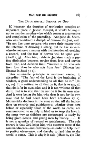 MAN AND HIS DESTINY
	
1 69
THE DISINTERESTED SERVICE OF GOD
If, however, the doctrine of retribution occupies an
important place in Jewish thought, it would be unjust
not to mention another view which comes as a corrective
and completion of the preceding . Antigone de Socco,
who was considered a disciple of Simeon the just, said :
"Be not like unto servants who serve their master with
the intention of drawing a salary, but be like servants
who do not serve a master with the intention of receiving
a reward, and the fear of heaven will be upon you"
(Aboth i, 3) . After him, rabbinic Judaism made a per-
fect distinction between service from love and service
from fear, and decided that: "Greater is he who acts
from love than he who acts from fear" (Simeon ben
Eleazar in Sotah 3 1 a) .
This admirable principle is moreover carried to
absurdity: "The fear of the Lord is the beginning of
wisdom, a good understanding to all that do it ." (Ps .
cx, io) : It is written : to all that do it, that is to say, all
that do it for its own sake: and it is not written : all that
do it, that is to say : that do not do it for its own sake .
And it were better for him who does it not for its own
sake that he had never been born (Berakoth 17 a) .
Maimonides declares in the same strain : All the indica-
tions on rewards and punishments, whether those here
below or especially those of the world to come, are
communicated to us only to bind us to keep the law : in
the same way as children are encouraged to study by
being given sweets, and young men by money . . . . It
is not a question of reward or punishment . The sole
reward is that God helps him who observes some of the
commandments-and conversely-in order to help them
to perfect observance, and thereby to lead him to the
world to come. This is why it is said (Aboth iv, 2) : The
 