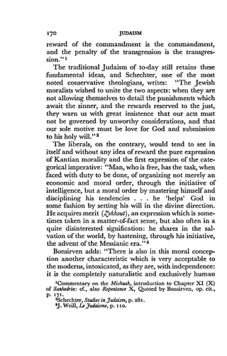 170
	
JUDAISM
reward of the commandment is the commandment,
and the penalty of the transgression is the transgres-
sion." 1
The traditional Judaism of to-day still retains these
fundamental ideas, and Schechter, one of the most
noted conservative theologians, writes : "The Jewish
moralists wished to unite the two aspects : when they are
not allowing themselves to detail the punishments which
await the sinner, and the rewards reserved to the just,
they warn us with great insistence that our acts must
not be governed by unworthy considerations, and that
our sole motive must be love for God and submission
to his holy will ." a
The liberals, on the contrary, would tend to see in
itself and without any idea of reward the pure expression
of Kantian morality and the first expression of the cate-
gorical imperative : "Man, who is free, has the task, when
faced with duty to be done, of organizing not merely an
economic and moral order, through the initiative of
intelligence, but a moral order by mastering himself and
disciplining his tendencies . . . he `helps' God in
some fashion by setting his will in the divine direction .
He acquires merit (,Zekhout), an expression which is some-
times taken in a matter-of-fact sense, but also often in a
quite disinterested signification : he shares in the sal-
vation of the world, by hastening, through his initiative,
the advent of the Messianic era ." a
Bonsirven adds : "There is also in this moral concep-
tion another characteristic which is very acceptable to
the moderns, intoxicated, as they are, with independence :
it is the completely naturalistic and exclusively human
'Commentary on the Michnah, introduction to Chapter XI (X)
of Sanhedrin : cf., also Repentance X, Quoted by Bonsirven, op. cit.,
P. 571.
2Schechter, Studies in Judaism, p . 281 .
$J. Weill, Le judaisme, p . i io.
 