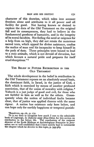 MAN AND HIS DESTINY
	
171
character of this doctrine, which takes into account
freedom alone and attributes to it all power and all
facility for good. Not having known or desired to
explore the data of the Old Testament on the original
fall and its consequences, they had to believe in the
fundamental goodness of humanity, and in the integrity
of its moral faculties . Not feeling the need or exigence for
a help from on high, they did not retain the numerous
sacred texts, which appeal for divine assistance, confess
the malice of man and his incapacity to keep himself in
the path of duty. These principles were bound to lead
to a stoic attitude, which is not devoid of elevation, but
which favours a natural pride and prepares for itself
cruel deceptions." 1
THE BELIEF IN FUTURE RETRIBUTION IN THE
OLD TESTAMENT
The whole development in the belief in retribution in
the Old Testament reposes on an absolutely sound basis,
the dominant faith, in Israel, in the justice of God, a
faith which is exercised by means of another profound
conviction, that of the union of morality with religion . 2
Yahweh is a just judge of good and evil, for those who
are faithful to him as well as for the others . Conse-
quently when the notion of individual faults became
clear, that of justice was applied thereto with the same
rigour. A nation has existence only here below, and
can hope only for earthly happiness or temporal punish-
'Bonsirven, op . cit., p . 172 .
21t is my duty to recognize how much I owe to the admirable
book of Lagrange, Le Judaisme avant Jesus-Christ, for this section on
retribution in the future life . The conclusions of the eminent
director of the Ecole Biblique et Arch€ologique Frangaise in Jeru-
salem are so well established that I have merely had to summarize
the chapter which he devotes to this topic, p . 343- 363 .
 