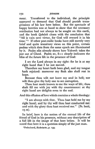 172
	
JUDAISM
ment. Transferred to the individual, the principle
appeared to demand that God should punish trans-
gressions of his law here below. But the spectacle of
happy heretics was at hand to show that the necessary
retribution had not always to be sought on this earth,
and the book Qoheleth closes with the conclusion that
"All is vain save virtue, for God will reward it in his
time."' If other post-exilic books have still merely very
brief and quite transitory views on this point, certain
psalms which date from the same epoch are illuminated
by it. Psalm xlix already shows how Yahweh takes the
just out of Cheol . Psalm xv, 8-I I clearly indicates the
bliss of the future life in the presence of God :
I set the Lord always in my sight : for he is at my
right hand that I be not moved .
Therefore my heart hath been glad, and my tongue
hath rejoiced: moreover my flesh also shall rest in
hope.
Because thou wilt not leave my soul in hell ; nor
wilt thou give thy holy one to see corruption .
Thou hast made known to me the ways of life ; thou
shalt fill me with joy with thy countenance : at thy
right hand are delights even to the end.
And this effusion of love which contains a whole theology:
"I am always with thee
. Thou hast held me by my
right hand ; and by thy will thou hast conducted me :
and with thy glory thou hast received me ." (Ps. lxxii,
23 ss) .
In brief, here is the notion of the eternal life of the
friend of God in his presence, without any description of
a full life in the image of that here below. It will be
noted that here it is a question simply of the just man .
'Podechard, Ecclesiastes, p . 199.
 