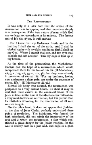 MAN AND HIS DESTINY 173
THE RESURRECTION
It was only at a later date that the notion of the
resurrection was to appear, and that moreover simply
as a consequence of the true nature of man which God
was to deign to reconstitute in its entirety . The famous
text of job xix, 25-27, is well known :
For I know that my Redeemer liveth, and in the
last day I shall rise out of the earth . And I shall be
clothed again with my skin : and in my flesh I shall see
my God. Whom I myself shall see, and my eyes shall
behold; and not another . This my hope is laid up in
my bosom.
At the time of the persecutions, the Machabeean
martyrs had the hope of a resurrection which would
compensate them for the loss of this life (II Machabees,
vii, 9, 11, 23; xii, 43 ss .; xiv, 46), but they were already
in possession of eternal life: "For my brethren, having
now undergone a short pain, are under the covenant of
eternal life ." (II Machabees vii, 36 .)
Eternal life being thus assured, the resurrection was
postponed to a very distant future . In short it may be
said that there existed in the canonical books of the
Jews, at latest at the time of the Machabeean restoration,
a very solid doctrine on retribution, but less precise than
for Catholics of to-day, for the resurrection of all men
was not taught.
On the other hand, it does not appear that Judaism
at the time of Jesus Christ, perfectly understood these
points of revelation. The Sadducees, who formed the
high priesthood, did not admit the immortality of the
soul and a fortiori the resurrection, a fact which con-
stituted a grave danger for the Jewish religion, for this
was to destroy faith in a just God, and hope in a good
 