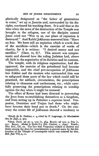 END OF JEWISH INDEPENDENCE
	
21
phetically designated as "the father of generations
to come," set up at Jamnia and, surrounded by his dis-
ciples, continued his teaching there . It is said that at the
time when the news of the destruction of the Temple was
brought to the refugees, one of the disciples named
Josue cried out "Woe to us, our place of expiation is
destroyed." And Rabbi Jokhanan answered him : "Have
no fear. We have still an expiation which is worth that
of the sacrifices-which is the exercise of works of
charity, for it is written : "I desired mercy and not
sacrifice." (Osee, vi, 6) 1. This answer was sympto-
matic and showed how the ruling Judaism had, above
all, faith in the superiority of its doctrine and its customs .
The temple, with its religious organization, had dis-
appeared, the exercise of the priesthood had become
impossible, and the chief pre-occupation of Jokhanan
ben Zakkai and the masters who surrounded him was
to safeguard those parts of the law which could still be
practised, the sabbath, circumcision, the prescriptions
relating to cleanness and uncleanness, etc ., while care-
fully preserving the prescriptions relating to worship
against the day when it might be restored.
The effort of Rome had been directed to preventing
the Jews from re-establishing themselves as a kingdom,
and from setting up in Palestine a supreme head . Ves-
pasian, Domitian and Trajan had those who might
have become their head put to death . 2 On the con-
trary the entire life of Jokhanan showed a tendency to
1Aboth de R. Nathan, c . 4, cited by P . Lagrange, Le Messianisme
ehez les Juifs, p . 302 .
'Chron. Pasch. ad an 5, 579 (1, 464 . Bonn) ; ad ann 5, bog (s,
471 . Bonn) . Michel le Syrein 6 .3 (Ed . Chabot, i, 16ga) . Euseb.,
Hut. Eccl., III, 2o . The fact that Vespasian wished to destroy any
desire among the Jews for centralization is proved anew by the des-
truction of the Temple of Leontopolis which was ordered by him .
Bell . Jud. VII, x, i j.
 
