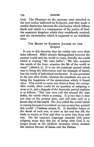 174
	
JUDAISM
God. The Pharisees on the contrary were attached to
the true notion indicated in Scripture, and they made a
careful distinction between the retribution which follows
death and which is a consequence of the justice of God,
the messianic kingdom which they confidently awaited,
and the resurrection which is supposed at an indefinite
time.
THE BELIEF OF RABBINIC JUDAISM ON THIS
SUBJECT
It was to this doctrine that the rabbis who were their
heirs adhered. Hillel already distinguished between the
present world and the world to come, literally the world
which is coming "Ha 'olam habba" : "He who acquires
the words of the Law, acquires the life of the world to
come" (Aboth ii, 7) . It is not the messianic period which
was to bring the deliverance and the triumph of Israel,
but the world of individual retribution . It was promised
to the just after death, whereas the messianic era was to
bring the happiness of the generations which it found
alive. This world to come was distinct from the corrup-
tible world, there could be no question of assigning a
term to it, and a haggada of the Amoraite period explains
it as follows: "The wise men call the reward Ha 'olam
habba, the world which is coming . It is not that it does
not exist at the present time, and will exist only at a
future day of this world . No: it is called the world which
is coming because it is realized as soon as man has quitted
this world" (Tanhuma waiqra, 8) . It therefore began at
the death of each one, as soon as the soul has left the
body to return to God and thus to enter into sleep and
rest. On the contrary Lagrange remarks with great
religious sense that this joy of being with God is no
longer found in the rabbinic sentences which marked
the ancient fervour of Isaias and the Psalms.
 