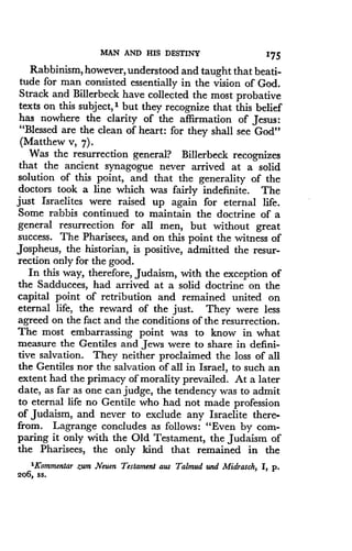 MAN AND HIS DESTINY
	
1'75
Rabbinism, however, understood and taught that beati-
tude for man consisted essentially in the vision of God .
Strack and Billerbeck have collected the most probative
texts on this subject, 1 but they recognize that this belief
has nowhere the clarity of the affirmation of Jesus :
"Blessed are the clean of heart: for they shall see God"
(Matthew v, 7).
Was the resurrection general? Billerbeck recognizes
that the ancient synagogue never arrived at a solid
solution of this point, and that the generality of the
doctors took a line which was fairly indefinite . The
just Israelites were raised up again for eternal life .
Some rabbis continued to maintain the doctrine of a
general resurrection for all men, but without great
success. The Pharisees, and on this point the witness of
Jospheus, the historian, is positive, admitted the resur-
rection only for the good.
In this way, therefore, Judaism, with the exception of
the Sadducees, had arrived at a solid doctrine on the
capital point of retribution and remained united on
eternal life, the reward of the just . They were less
agreed on the fact and the conditions of the resurrection .
The most embarrassing point was to know in what
measure the Gentiles and Jews were to share in defini-
tive salvation. They neither proclaimed the loss of all
the Gentiles nor the salvation of all in Israel, to such an
extent had the primacy of morality prevailed. At a later
date, as far as one can judge, the tendency was to admit
to eternal life no Gentile who had not made profession
of Judaism, and never to exclude any Israelite there-
from. Lagrange concludes as follows: "Even by com-
paring it only with the Old Testament, the Judaism of
the Pharisees, the only kind that remained in the
'Kommentar zum Neuen Testament aus Talmud and Midrasch, I, p .
206, ss.
 