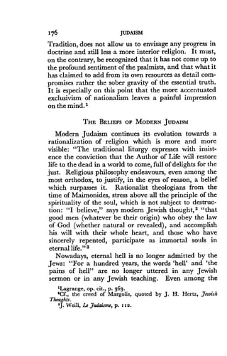 176
	
JUDAISM
Tradition, does not allow us to envisage any progress in
doctrine and still less a more interior religion . It must,
on the contrary, be recognized that it has not come up to
the profound sentiment of the psalmists, and that what it
has claimed to add from its own resources as detail com-
promises rather the sober gravity of the essential truth .
It is especially on this point that the more accentuated
exclusivism of nationalism leaves a painful impression
on the mind.'
THE BELIEFS OF MODERN JUDAISM
Modern Judaism continues its evolution towards a
rationalization of religion which is more and more
visible : "The traditional liturgy expresses with insist-
ence the conviction that the Author of Life will restore
life to the dead in a world to come, full of delights for the
just. Religious philosophy endeavours, even among the
most orthodox, to justify, in the eyes of reason, a belief
which surpasses it. Rationalist theologians from the
time of Maimonides, stress above all the principle of the
spirituality of the soul, which is not subject to destruc-
tion: "I believe," says modern Jewish thought, 2 "that
good men (whatever be their origin) who obey the law
of God (whether natural or revealed), and accomplish
his will with their whole heart, and those who have
sincerely repented, participate as immortal souls in
eternal life ." 3
Nowadays, eternal hell is no longer admitted by the
Jews : "For a hundred years, the words `hell' and `the
pains of hell" are no longer uttered in any Jewish
sermon or in any Jewish teaching. Even among the
'Lagrange, op. cit., p. 363 .
'Cf., the creed of Margolis, quoted by J . H. Hertz, Jewish
Thoughts.
'J. Weill, Le Judaisme, p. I I2.
 