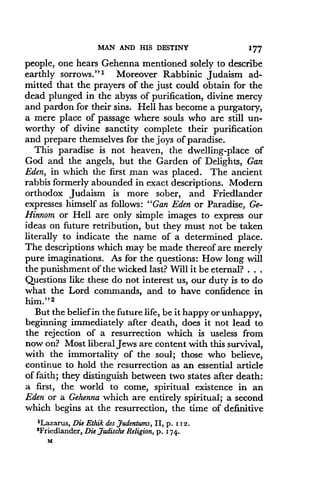 MAN AND HIS DESTINY
	
177
people, one hears Gehenna mentioned solely to describe
earthly sorrows ." 1 Moreover Rabbinic Judaism ad-
mitted that the prayers of the just could obtain for the
dead plunged in the abyss of purification, divine mercy
and pardon for their sins. Hell has become a purgatory,
a mere place of passage where souls who are still un-
worthy of divine sanctity complete their purification
and prepare themselves for the joys of paradise .
This paradise is not heaven, the dwelling-place of
God and the angels, but the Garden of Delights, Gan
Eden, in which the first man was placed . The ancient
rabbis formerly abounded in exact descriptions . Modern
orthodox Judaism is more sober, and Friedlander
expresses himself as follows : "Gan Eden or Paradise, Ge-
Hinnom or Hell are only simple images to express our
ideas on future retribution, but they must not be taken
literally to indicate the name of a determined place.
The descriptions which may be made thereof are merely
pure imaginations. As for the questions : How long will
the punishment of the wicked last? Will it be eternal? . . .
Questions like these do not interest us, our duty is to do
what the Lord commands, and to have confidence in
him." 2
But the belief in the future life, be it happy or unhappy,
beginning immediately after death, does it not lead to
the rejection of a resurrection which is useless from
now on? Most liberal Jews are content with this survival,
with the immortality of the soul ; those who believe,
continue to hold the resurrection as an essential article
of faith; they distinguish between two states after death :
a first, the world to come, spiritual existence in an
Eden or a Gehenna which are entirely spiritual ; a second
which begins at the resurrection, the time of definitive
'Lazarus, Die Ethik des gudentums, II, p . i 12 .
2Friedlander, Die ,Judische Religion, p. 174.
M
 