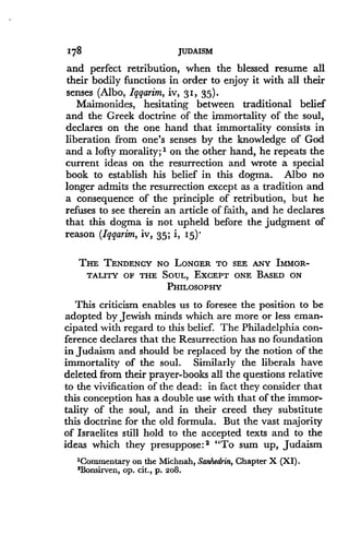 178
	
JUDAISM
and perfect retribution, when the blessed resume all
their bodily functions in order to enjoy it with all their
senses (Albo, Iggarim, iv, 31, 35)
Maimonides, hesitating between traditional belief
and the Greek doctrine of the immortality of the soul,
declares on the one hand that immortality consists in
liberation from one's senses by the knowledge of God
and a lofty morality;' on the other hand, he repeats the
current ideas on the resurrection and wrote a special
book to establish his belief in this dogma . Albo no
longer admits the resurrection except as a tradition and
a consequence of the principle of retribution, but he
refuses to see therein an article of faith, and he declares
that this dogma is not upheld before the judgment of
reason (Iqqarim, iv, 35 ; i, I5) .
THE TENDENCY NO LONGER TO SEE ANY IMMOR-
TALITY OF THE SOUL, EXCEPT ONE BASED ON
PHILOSOPHY
This criticism enables us to foresee the position to be
adopted by Jewish minds which are more or less eman-
cipated with regard to this belief . The Philadelphia con-
ference declares that the Resurrection has no foundation
in Judaism and should be replaced by the notion of the
immortality of the soul. Similarly the liberals have
deleted from their prayer-books all the questions relative
to the vivification of the dead : in fact they consider that
this conception has a double use with that of the immor-
tality of the soul, and in their creed they substitute
this doctrine for the old formula. But the vast majority
of Israelites still hold to the accepted texts and to the
ideas which they presuppose : 2 "To sum up, Judaism
'Commentary on the Michnah, Sanhedrin, Chapter X (XI).
2Bonsirven, op. cit., p. 208.
 