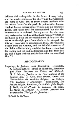 MAN AND HIS DESTINY
	
1'79
believes with a deep faith in the future of every being
who has made good use of his liberty and has walked in
the `ways of God' and of every sincere penitent who
has made a `return' to the good . It professes that human
conduct has an incorruptible Witness and an equitable
Judge, that justice must be accomplished, but that the
sentence may be deferred. In any event, the wise man
may arrive, after this life, at that happy serenity which is
produced by both the accomplishment of duty and the
return to the right path from which he has strayed . In
this way, even with its anxieties and trials, life remains a
benefit from the Creator, and the faithful observant of
the divine will can calmly await his last hour certain that
his waiting will not end in deception and that there is a
joy and a light without end for him who has sanctified
God." 1
BIBLIOGRAPHY
Lagrange, Le Judaisme avant Jesus-Christ . Dennefeld,
Le Judaisme biblique. Strack et Billerbeck, Kommentar
zum Neuen Testament aus Talmud and Midrasch .
G. F. Moore, Judaism in the First Centuries of the
Christian Era . J . Albo, Buch Ikkarim, Grund- and
Glaubenslehren der mosaichen Religion. A. Cohen,
The Teachings of Maimonides . Friedlander, Die
judische Religion . Bonsirven, On the Ruins of the Temple .
J. Weill, La foi d'Israel. Le Judaisme. M. Weill,
La Morale du Judaisme . A. Kohler, Grundriss einer
systematischen Theologie des Judentums.
'J. Weill, La foi d'Israel .
 