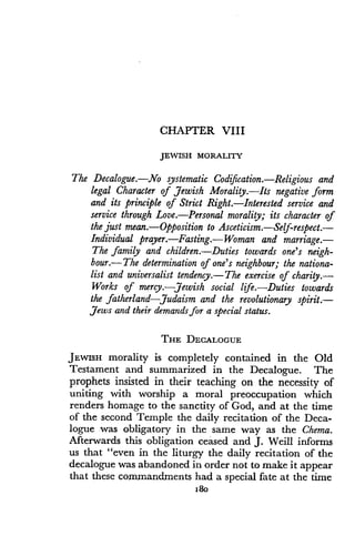 CHAPTER VIII
JEWISH MORALITY
The Decalogue.-No systematic Codification.-Religious and
legal Character of Jewish Morality . Its negative form
and its principle of Strict Right . Interested service and
service through Love . Personal morality; its character of
the just mean.-Opposition to Asceticism .-Self-respect.-
Individual prayer.-Fasting.- Woman and marriage.-
The family and children. Duties towards one's neigh-
bour.-The determination of one's neighbour; the nationa-
list and universalist tendency.-The exercise of charity .-
Works of mercy.-Jewish social life .-Duties towards
the fatherland-Judaism and the revolutionary spirit .-
Jews and their demands for a special status .
THE DECALOGUE
JEWISH morality is completely contained in the Old
Testament and summarized in the Decalogue . The
prophets insisted in their teaching on the necessity of
uniting with worship a moral preoccupation which
renders homage to the sanctity of God, and at the time
of the second Temple the daily recitation of the Deca-
logue was obligatory in the same way as the Chema.
Afterwards this obligation ceased and J . Weill informs
us that "even in the liturgy the daily recitation of the
decalogue was abandoned in order not to make it appear
that these commandments had a special fate at the time
18o
 