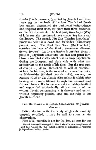 182
	
JUDAISM
Aroukh (Table drawn up), edited by Joseph Caro from
1522-1554 on the basis of the four Tourim' of Jacob
ben Ascher, determined the traditional jurisprudence
and imposed itself since, for more than three centuries,
on the Israelite world. The first part, Orah Haym (Way
of Life) contains the prescriptions concerning feasts and
the liturgy. The second, Yore Dea (Teaches knowledge)
proclaims what is allowed and forbidden (alimentary
prescriptions) . The third Eben Haezer (Rock of help)
contains the laws of the family (marriage, divorce,
dowry, levirate). Lastly the Hoschen ha Mischpat (breast-
plate of judgment) constitutes the civil and penal law.
Caro has omitted matter which was no longer applicable
during the Diaspora and deals only with what was
appropriate to the needs of his time . But the true sum
of complete Judaism, theoretical as well as practical,
at least for his time, is the code which is much anterior
to Maimonides (finished towards II8o), namely, the
Michneh Torah or Yad Hazaka (Strong hand) which after
having, as it were, filtered through the Talmud and
the traditional collections connected therewith, classified
and expounded methodically all the matter of the
written Torah, commencing with theology and ethics,
without neglecting political laws and the rules of the
Jewish calendar .
THE RELIGIOUS AND LEGAL CHARACTER OF JEWISH
MORALITY
Before dealing with the study of Jewish morality
properly so-called, it may be well to stress certain
observations .
First of all morality is not for the Jew, at least for the
'Word for word "arranged ." This is the title of a compilation of
Jacob ben Ascher (d. 1340) which ordered or arranged all religious
jurisprudence in four parts .
 