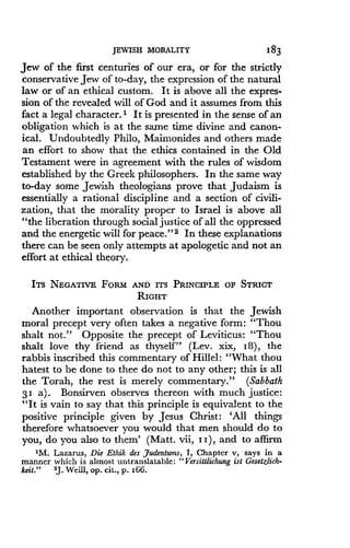 JEWISH MORALITY
	
183
Jew of the first centuries of our era, or for the strictly
conservative Jew of to-day, the expression of the natural
law or of an ethical custom . It is above all the expres-
sion of the revealed will of God and it assumes from this
fact a legal character .' It is presented in the sense of an
obligation which is at the same time divine and canon-
ical. Undoubtedly Philo, Maimonides and others made
an effort to show that the ethics contained in the Old
Testament were in agreement with the rules of wisdom
established by the Greek philosophers . In the same way
to-day some Jewish theologians prove that Judaism is
essentially a rational discipline and a section of civili-
zation, that the morality proper to Israel is above all
"the liberation through social justice of all the oppressed
and the energetic will for peace ." 2 In these explanations
there can be seen only attempts at apologetic and not an
effort at ethical theory .
ITS NEGATIVE FORM AND ITS PRINCIPLE OF STRICT
RIGHT
Another important observation is that the Jewish
moral precept very often takes a negative form : "Thou
shalt not." Opposite the precept of Leviticus : "Thou
shalt love thy friend as thyself" (Lev. xix, 18), the
rabbis inscribed this commentary of Hillel : "What thou
hatest to be done to thee do not to any other ; this is all
the Torah, the rest is merely commentary." (Sabbath
31 a) . Bonsirven observes thereon with much justice :
"It is vain to say that this principle is equivalent to the
positive principle given by Jesus Christ : `All things
therefore whatsoever you would that men should do to
you, do you also to them' (Matt . vii, i I ), and to affirm
1M. Lazarus, Die Ethik des Judentums, I, Chapter v, says in a
manner which is almost untranslatable : "Versittlichung ist Gesetzlich-
keit ."
	
2J . Weill, op . cit., p . z66.
 