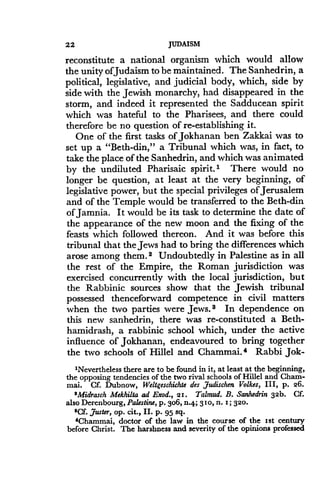 22
	
JUDAISM
reconstitute a national organism which would allow
the unity ofJudaism to be maintained. The Sanhedrin, a
political, legislative, and judicial body, which, side by
side with the Jewish monarchy, had disappeared in the
storm, and indeed it represented the Sadducean spirit
which was hateful to the Pharisees, and there could
therefore be no question of re-establishing it .
One of the first tasks of Jokhanan ben Zakkai was to
set up a "Beth-din," a Tribunal which was, in fact, to
take the place of the Sanhedrin, and which was animated
by the undiluted Pharisaic spirit. I There would no
longer be question, at least at the very beginning, of
legislative power, but the special privileges of Jerusalem
and of the Temple would be transferred to the Beth-din
of Jamnia. It would be its task to determine the date of
the appearance of the new moon and the fixing of the
feasts which followed thereon . And it was before this
tribunal that the Jews had to bring the differences which
arose among them.2 Undoubtedly in Palestine as in all
the rest of the Empire, the Roman jurisdiction was
exercised concurrently with the local jurisdiction, but
the Rabbinic sources show that the Jewish tribunal
possessed thenceforward competence in civil matters
when the two parties were Jews . s In dependence on
this new sanhedrin, there was re-constituted a Beth-
hamidrash, a rabbinic school which, under the active
influence of Jokhanan, endeavoured to bring together
the two schools of Hillel and Chammai . a Rabbi Jok-
'Nevertheless there are to be found in it, at least at the beginning,
the opposing tendencies of the two rival schools of Hillel and Cham-
mai. Cf. Dubnow, Weltgeschichte des 7udischen Volkes, III, p. 26.
'Midrasch Mekhilta ad Exod., 21. Talmud. B. Sanhedrin 32b. Cf.
also Derenbourg, Palestine, p . 3o6,-.4; 310, n. z ; 320.
$Cf. ,duster, op. cit., II. p. 95 sq.
'Chammai, doctor of the law in the course of the ist century
before Christ . The harshness and severity of the opinions professed
 