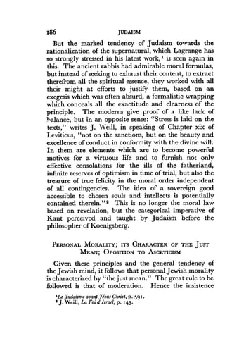 186
	
JUDAISM
But the marked tendency of Judaism towards the
rationalization of the supernatural, which Lagrange has
so strongly stressed in his latest work," is seen again in
this. The ancient rabbis had admirable moral formulas,
but instead of seeking to exhaust their content, to extract
therefrom all the spiritual essence, they worked with all
their might at efforts to justify them, based on an
exegesis which was often absurd, a formalistic wrapping
which conceals all the exactitude and clearness of the
principle . The moderns give proof of a like lack of
balance, but in an opposite sense : "Stress is laid on the
texts," writes J. Weill, in speaking of Chapter xix of
Leviticus, "not on the sanctions, but on the beauty and
excellence of conduct in conformity with the divine will.
In them are elements which are to become powerful
motives for a virtuous life and to furnish not only
effective consolations for the ills of the fatherland,
infinite reserves of optimism in time of trial, but also the
treasure of true felicity in the moral order independent
of all contingencies . The idea of a sovereign good
accessible to chosen souls and intellects is potentially
contained therein." 2 This is no longer the moral law
based on revelation, but the categorical imperative of
Kant perceived and taught by Judaism before the
philosopher of Koenigsberg.
PERSONAL MORALITY; ITS CHARACTER OF THE JUST
MEAN; POSITION TO ASCETICISM
Given these principles and the general tendency of
the Jewish mind, it follows that personal Jewish morality
is characterized by "the just mean ." The great rule to be
followed is that of moderation. Hence the insistence
1Le Judaisme aoant,Jesus Christ, p. 591 .
2 J. Weill, La Foi d'Israel, p . 143 .
 