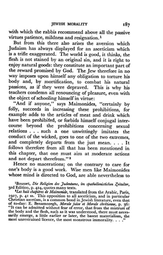 JEWISH MORALITY
	
I$7
with which the rabbis recommend above all the passive
virtues patience, mildness and resignation .'
But from this there also arises the aversion which
Judaism has always displayed for an asceticism which
is a trifle exaggerated . The world is good, it thinks, the
flesh is not stained by an original sin, and it is right to
enjoy natural goods : they constitute an important part of
the reward promised by God. The Jew therefore in no
way imposes upon himself any obligation to torture his
body and, by mortification, to combat his natural
passions, as if they were depraved . This is why his
teachers condemn all renouncing of pleasure, even with
the object of schooling himself in virtue :
"And if anyone," says Maimonides, "certainly by
folly, succeeds in increasing these prohibitions, for
example adds to the articles of meat and drink which
have been prohibited, or forbids himself conjugal inter-
course beyond the prohibitions concerning sexual
relations . . . such a one unwittingly imitates the
conduct of the wicked, goes to one of the two extremes,
and completely departs from the just mean. . . . It
follows therefore from all that has been mentioned in
this chapter, that one must aim at moderate actions
and not depart therefrom." 2
Hence no macerations ; on the contrary to care for
one's body is a good work. Wise men like Maimonides
whose mind is directed to God, are able nevertheless to
1Bousset, Die Religion des ,7udentums, im spathellenistichen Zeitalter,
3rd Edition, p . 424, quotes many texts .
2Les huit chapitres de Maimonide, translated from the Arabic, Paris,
1927, p. 41 ss . This opposition to all asceticism, and in particular
Christian ascetism, is a common bond in Jewish literature, even that
of to-day : E . Benamozegh, Morale juive et Morale chrdtienne, p . 36 :
"It can be admitted without fear of error, that from the mistrust of
the body and the flesh, such as it was understood, there must neces-
sarily emerge, a little earlier or later, the basest materialism, the
most unrestrained licence, the most monstrous immorality . . . ."
 
