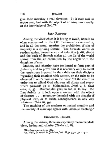 188
	
JUDAISM
give their morality a real elevation . It is mens sana in
corpore sano, but with the object of arriving more easily
at the knowledge of God ."'
SELF RESPECT
Among the vices which it is fitting to avoid, none is so
often condemned in the Old Testament as sensuality,
and in all the moral treatises the prohibition of sins of
impurity is a striking feature. The Siracide warns its
readers against incontinence and seduction (xxiii, 16-27)
and the book of Henoch makes all the ills of the world
spring from the sin committed by the angels with the
daughters of men.
Modesty and chastity have continued to form part of
Judaism, and to prove this it is necessary only to recall
the restrictions imposed by the rabbis on their disciples
regarding their relations with women, or the rules to be
observed in one's room or in the house "of the chair" in
order not to offend God who sees all things and every-
where (Berakoth 43 b; Maimonides, Deoth v, 6, Orah
haim, 2, 3) . Maimonides goes so far as to say : the
Law forbids us to look upon a woman with the object
of pleasure . . . to occupy the mind with the thought of
physical love, or to excite concupiscence in any way
whatever (Guide iii, 49) .
The teaching of the moderns on sexual morality and
the sanctity of marriage agrees with Catholic teaching . 2
INDIVIDUAL PRAYER
Among the virtues, three are especially recommended :
piety, fasting and charity (Tobias xii, 8) .
'Bonsirven, op. Cit., p . 383.
$A. Weill, La morale du Judaisme, Vol. II, p . 35 ss., p, 113 ss .
 