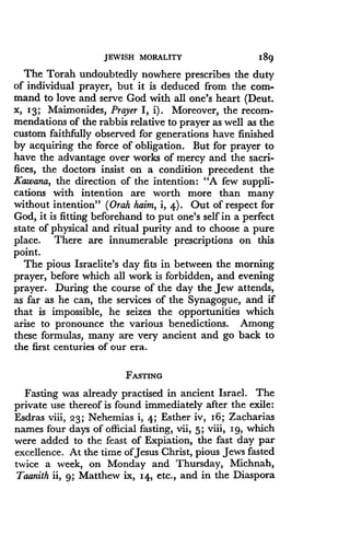 JEWISH MORALITY
	
189
The Torah undoubtedly nowhere prescribes the duty
of individual prayer, but it is deduced from the com-
mand to love and serve God with all one's heart (Deut .
X, 13 ; Maimonides, Prayer I, i) . Moreover, the recom-
mendations of the rabbis relative to prayer as well as the
custom faithfully observed for generations have finished
by acquiring the force of obligation . But for prayer to
have the advantage over works of mercy and the sacri-
fices, the doctors insist on a condition precedent the
Kawana, the direction of the intention : "A few suppli-
cations with intention are worth more than many
without intention" (Orah haim, i, 4) . Out of respect for
God, it is fitting beforehand to put one's self in a perfect
state of physical and ritual purity and to choose a pure
place. There are innumerable prescriptions on this
point.
The pious Israelite's day fits in between the morning
prayer, before which all work is forbidden, and evening
prayer. During the course of the day the Jew attends,
as far as he can, the services of the Synagogue, and if
that is impossible, he seizes the opportunities which
arise to pronounce the various benedictions . Among
these formulas, many are very ancient and go back to
the first centuries of our era .
FASTING
Fasting was already practised in ancient Israel . The
private use thereof is found immediately after the exile :
Esdras viii, z3 ; Nehemias i, 4; Esther iv, 16 ; Zacharias
names four days of official fasting, vii, 5 ; viii, Ig, which
were added to the feast of Expiation, the fast day par
excellence. At the time of Jesus Christ, pious Jews fasted
twice a week, on Monday and Thursday, Michnah,
Taanith ii, g ; Matthew ix, 14, etc., and in the Diaspora
 