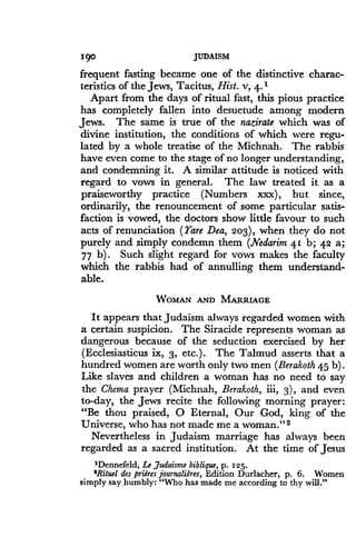 I9o
	
JUDAISM
frequent fasting became one of the distinctive charac-
teristics of the Jews, Tacitus, Hist. v, 4 . 1
Apart from the days of ritual fast, this pious practice
has completely fallen into desuetude among modern
Jews. The same is true of the nazirate which was of
divine institution, the conditions of which were regu-
lated by a whole treatise of the Michnah . The rabbis
have even come to the stage of no longer understanding,
and condemning it. A similar attitude is noticed with
regard to vows in general. The law treated it as a
praiseworthy practice (Numbers xxx), but since,
ordinarily, the renouncement of some particular satis-
faction is vowed, the doctors show little favour to such
acts of renunciation (rare Dea, 203), when they do not
purely and simply condemn them (Nedarim 41 b; 42 a;
77 b). Such slight regard for vows makes the faculty
which the rabbis had of annulling them understand-
able.
WOMAN AND MARRIAGE
It appears that Judaism always regarded women with
a certain suspicion . The Siracide represents woman as
dangerous because of the seduction exercised by her
(Ecclesiasticus ix, 3, etc.) . The Talmud asserts that a
hundred women are worth only two men (Berakoth 45 b) .
Like slaves and children a woman has no need to say
the Chema prayer (Michnah, Berakoth, iii, 3), and even
to-day, the Jews recite the following morning prayer:
"Be thou praised, 0 Eternal, Our God, king of the
Universe, who has not made me a woman ."2
Nevertheless in Judaism marriage has always been
regarded as a sacred institution . At the time of Jesus
1Dennefeld, Le Judaisme biblique, p. 125 .
'Rituel des prieres journaliPres, Edition Durlacher, p. 6. Women
simply say humbly: "Who has made me according to thy will ."
 