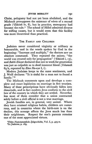 JEWISH MORALITY
	
191
Christ, polygamy had not yet been abolished, and the
Michnah presupposes the existence of wives of a second
grade ('Eduioth iv, 8), but in practice, monogamy had
become the rule.' The school of Hillel admitted divorce
for trifling causes, but it would seem that this facility
was more theoretical than practical .
THE FAMILY AND CHILDREN
Judaism never considered virginity or celibacy as
honourable, and in the words spoken by God in the
beginning: "Increase and multiply," the doctors saw an
absolute command. They repeated the axiom ; "the
world was created only for propagation" ('Eduioth i, 1 3),
and Rabbi Eliezer declared that not to work for generation
was just as culpable as to shed innocent blood (Yebamoth
63 b, repeated by Eben Ha-ezer I, i) .
Modern Judaism keeps to the same sentiments, and
J. Weill declares: "It is sinful for a man not to found a
family." 2
The Michnah comments upon and develops a com-
plete and exact legislation on marriage in five treatises .
Many of these prescriptions have obviously fallen into
desuetude, and in fact modern Jews conform to the civil
law of the country in which they are settled . Neverthe-
less most of them consider that a union contracted
solely before a civil official is not a true marriage .
Jewish families are, in general, very united . Where
they have retained religious habits, children are nume-
rous, and in countries where the birth-rate is on the
decline, this scourge affects the Jews much less than
their neighbours. Respect for one's parents remains
one of the most appreciated virtues .
"Felten Neutestamentliche Zeitgeschichte, Vol. I, p. 429 ss .
2Le,Judaisme, p . 163 .
 