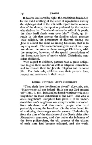 192
	
JUDAISM
If divorce is allowed by right, the conditions demanded
for the valid drafting of the letter of repudiation and by
the rights granted to the wife with regard to the restora-
tion of the dowry, the opinion professed by the doctors
who declare that "he who dismisses the wife of his youth,
the altar itself sheds tears over him" (Gettin, go b),
result in this that among the families which practise
their religion, the percentage of divorces among the
Jews is almost the same as among Catholics, that is to
say very small . The laws concerning the use of marriage
are almost the same as those amongst Christians, with
the exception, however, of the special prescriptions of
the Pentateuch laws of purity which Christianity con-
siders abolished .
With regard to children, parents have a grave obliga-
tion to give them secular as well as religious instruction .
and to educate them for Jewish, religious and national
life. On their side, children owe their parents love,
respect and assistance in their needs .
DUTIES TOWARDS ONE'S NEIGHBOUR
"Thou shalt love thy friend as thyself" (Lev . xix, 18) .
"Have we not all one father? Hath not one God created
us?" (Mal. ii, Io) . Judaism has based relations with one's
neighbour on these indications of the Law. But who is
one's neighbour? Scripture had given it to be under-
stood that one's neighbour was every Israelite descended
from Abraham, and also similar people who lived
peaceably among the Israelites . On the other hand, for
all antiquity, the stranger was the enemy. Undoubtedly
from the time of the decadence of the Greek cities after
Alexander's conquests, and also under the influence of
the Stoic philosophers, the old concept of the citizen
of each state had become enlarged, and the world
 