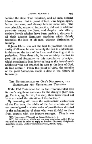 JEWISH MORALITY
	
193
became the state of all mankind, and all men became
fellow-citizens. But in point of fact, wars began again,
fiercer than ever, and slavery became more rife. The
new principle, suspected in practice, did not in addition
penetrate among the Jews, and despite their efforts,
modern Jewish scholars have been unable to discover in
all their ancient literature anything which faintly
resembles the love of all men, without distinction of
country.
If Jesus Christ was not the first to proclaim the soli-
darity of all men, he was certainly the first to understand,
in this sense, the texts of the Law, and thus to give it its
perfection. More than this, he was certainly the first to
give life and fecundity to this speculative principle,
which remained a dead letter as long as the love of one's
neighbour was not attached in turn to the love of God,
its true centre .' From this point of view, the parable
of the good Samaritan marks a date in the history of
humanity.
THE DETERMINATION OF ONE'S NEIGHBOUR, THE
NATIONALIST AND UNIVERSALIST TENDENCY
If the Old Testament had in fact recommended love
for one's neighbour and even for the stranger (Lev . xix,
34; Deut . x, Ig; Is. lxiii, 6 ss etc.), these texts would not
have attracted the attention of the doctors . 2
By increasing still more the nationalistic exclusivism
of the Pharisees, the rabbis of the first centuries of our
era promulgated a whole series of prohibitions directed
to the safeguarding of those who were faithful to them
from contact with the impure stranger. Thus it was
'Cf., Lagrange, L'Eaangile de Jesus-Christ, p. 317.
2Cf., the rare texts, which are not very conclusive which Perles
was able to find in order to reply to Bousset (Bousset's Religion des
Judentwns im neut. ,Zeitalter kritisch untersucht, Berlin, 1903) .
N
 