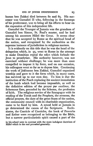 END OF JEWISH INDEPENDENCE
	
23
hanan ben Zakkai died between 8o and 85. His suc-
cessor was Gamaliel II who, following in the footsteps
of his predecessor, was to bring all his efforts to bear on
the expansion of this independent life.
Gamaliel the Younger of Jamnia was the grandson of
Gamaliel ben Simon, St . Paul's master, and he had
among his ancestors Hillel the Great . It seems clear
that he was accepted by Rome as the spiritual head of
the nation, and recognized by the authorities as the
supreme instance of jurisdiction in religious matters .
It is evidently on this title that he was the head of the
delegation which, in 95, went to Rome in the attempt
to make Domitian repeal the edict which forbade the
Jews to proselytize. His authority however, was not
exercised without challenge ; he was more than once
compelled to impose it by force, and on one occasion,
his colleagues went so far as to depose him. Continuing
the work of Jokhanan ben Zakkai, Gamaliel organized
worship and gave to it the form which, in many cases,
has survived up to our own day. To him is due the
institution of the Pasch replacing the ancient immolation
of the lamb which had become impossible, as well as
the definitive edition of the prayer par excellence, the
Schemone Esre, preceded by the Schema, the profession
of faith. The religious service of the Synagogue with its
reading of the Torah and the Prophets, the sermons, the
official prayers, the date of the great feasts of the nation,
the community council with its charitable organization,
came to be fixed by him. A synod held at Jamnia in
go determined the canon of the Scriptures . Eccle-
siastes, the Canticle of Canticles, the book of Proverbs
and Esther were recognized as belonging to the Bible,
but a narrow particularistic spirit caused a part of the
in his school were in contrast with the more indulgent doctrines of
Hillel which in the end prevailed generally.
 
