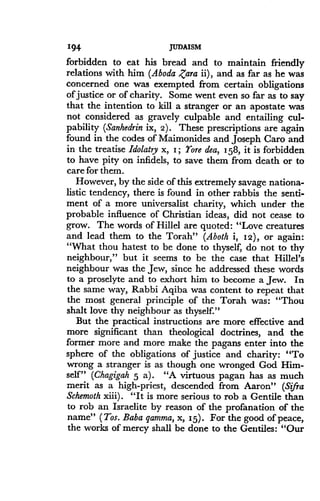 194
	
JUDAISM
forbidden to eat his bread and to maintain friendly
relations with him (Aboda Zara ii), and as far as he was
concerned one was exempted from certain obligations
of justice or of charity. Some went even so far as to say
that the intention to kill a stranger or an apostate was
not considered as gravely culpable and entailing cul-
pability (Sanhedrin ix, 2). These prescriptions are again
found in the codes of Maimonides and Joseph Caro and
in the treatise Idolatry x, I ; Yore dea, 158, it is forbidden
to have pity on infidels, to save them from death or to
care for them.
However, by the side of this extremely savage nationa-
listic tendency, there is found in other rabbis the senti-
ment of a more universalist charity, which under the
probable influence of Christian ideas, did not cease to
grow. The words of Hillel are quoted : "Love creatures
and lead them to the Torah" (Aboth i, 12), or again:
"What thou hatest to be done to thyself, do not to thy
neighbour," but it seems to be the case that Hillel's
neighbour was the Jew, since he addressed these words
to a proselyte and to exhort him to become a Jew. In
the same way, Rabbi Aqiba was content to repeat that
the most general principle of the Torah was : "Thou
shalt love thy neighbour as thyself."
But the practical instructions are more effective and
more significant than theological doctrines, and the
former more and more make the pagans enter into the
sphere of the obligations of justice and charity : "To
wrong a stranger is as though one wronged God Him-
self" (Chagigah 5 a) . "A virtuous pagan has as much
merit as a high-priest, descended from Aaron" (Sifra
Schemoth xiii) . "It is more serious to rob a Gentile than
to rob an Israelite by reason of the profanation of the
name" (Tos. Baba qamma, x, 15). For the good of peace,
the works of mercy shall be done to the Gentiles : "Our
 