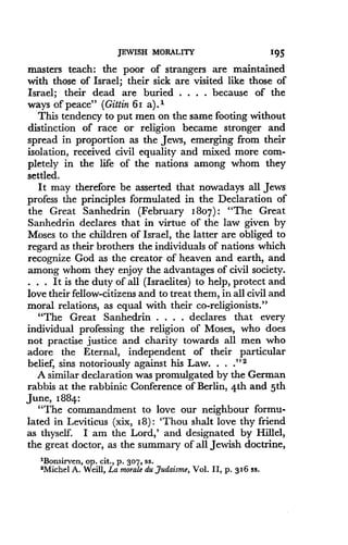 JEWISH MORALITY
	
195
masters teach: the poor of strangers are maintained
with those of Israel ; their sick are visited like those of
Israel; their dead are buried . . . . because of the
ways of peace" (Gittin 61 a). 1
This tendency to put men on the same footing without
distinction of race or religion became stronger and
spread in proportion as the Jews, emerging from their
isolation, received civil equality and mixed more com-
pletely in the life of the nations among whom they
settled.
It may therefore be asserted that nowadays all Jews
profess the principles formulated in the Declaration of
the Great Sanhedrin (February 180* "The Great
Sanhedrin declares that in virtue of the law given by
Moses to the children of Israel, the latter are obliged to
regard as their brothers the individuals of nations which
recognize God as the creator of heaven and earth, and
among whom they enjoy the advantages of civil society.
. . . It is the duty of all (Israelites) to help, protect and
love their fellow-citizens and to treat them, in all civil and
moral relations, as equal with their co-religionists ."
"The Great Sanhedrin . . . . declares that every
individual professing the religion of Moses, who does
not practise justice and charity towards all men who
adore the Eternal, independent of their particular
belief, sins notoriously against his Law . . . ." 2
A similar declaration was promulgated by the German
rabbis at the rabbinic Conference of Berlin, 4th and 5th
June, 1884:
"The commandment to love our neighbour formu-
lated in Leviticus (xix, 18) : 'Thou shalt love thy friend
as thyself. I am the Lord,' and designated by Hillel,
the great doctor, as the summary of all Jewish doctrine,
1Bonsirven, op . cit., p . 307, SS .
2Michel A . Weill, La morale du Judaisme, Vol . II, p . 316 ss.
 
