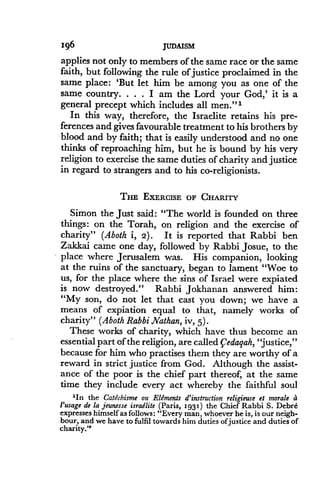 Ig6
	
JUDAISM
applies not only to members of the same race or the same
faith, but following the rule of justice proclaimed in the
same place: `But let him be among you as one of the
same country . . . . I am the Lord your God,' it is a
general precept which includes all men ."'
In this way, therefore, the Israelite retains his pre-
ferences and gives favourable treatment to his brothers by
blood and by faith; that is easily understood and no one
thinks of reproaching him, but he is bound by his very
religion to exercise the same duties of charity and justice
in regard to strangers and to his co-religionists .
THE EXERCISE OF CHARITY
Simon the just said : "The world is founded on three
things: on the Torah, on religion and the exercise of
charity" (Aboth i, 2) . It is reported that Rabbi ben
Zakkai came one day, followed by Rabbi Josue, to the
place where Jerusalem was. His companion, looking
at the ruins of the sanctuary, began to lament "Woe to
us, for the place where the sins of Israel were expiated
is now destroyed ." Rabbi Jokhanan answered him :
"My son, do not let that cast you down ; we have a
means of expiation equal to that, namely works of
charity" (Aboth Rabbi Nathan, iv, 5) .
These works of charity, which have thus become an
essential part of the religion, are called Vedagah, "justice,"
because for him who practises them they are worthy of a
reward in strict justice from God . Although the assist-
ance of the poor is the chief part thereof, at the same
time they include every act whereby the faithful soul
'In the Catechisme ou Elements d'instruction religieuse et morale a
l'usage de la jeunesse isradlite (Paris, 1931) the Chief Rabbi S. Debre
expresses himself as follows: "Every man, whoever he is, is our neigh-
bour, and we have to fulfil towards him duties ofjustice and duties of
charity."
 